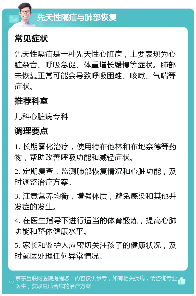 先天性隔疝与肺部恢复 常见症状 先天性隔疝是一种先天性心脏病，主要表现为心脏杂音、呼吸急促、体重增长缓慢等症状。肺部未恢复正常可能会导致呼吸困难、咳嗽、气喘等症状。 推荐科室 儿科心脏病专科 调理要点 1. 长期雾化治疗，使用特布他林和布地奈德等药物，帮助改善呼吸功能和减轻症状。 2. 定期复查，监测肺部恢复情况和心脏功能，及时调整治疗方案。 3. 注意营养均衡，增强体质，避免感染和其他并发症的发生。 4. 在医生指导下进行适当的体育锻炼，提高心肺功能和整体健康水平。 5. 家长和监护人应密切关注孩子的健康状况，及时就医处理任何异常情况。