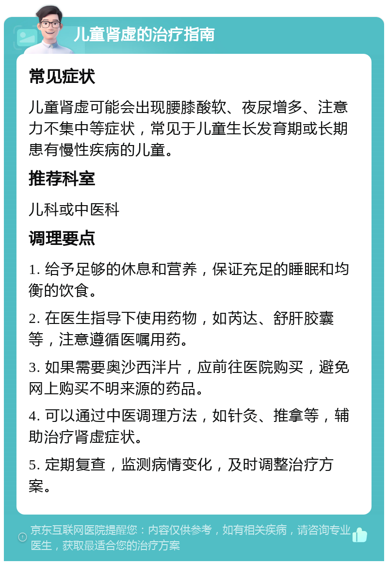 儿童肾虚的治疗指南 常见症状 儿童肾虚可能会出现腰膝酸软、夜尿增多、注意力不集中等症状，常见于儿童生长发育期或长期患有慢性疾病的儿童。 推荐科室 儿科或中医科 调理要点 1. 给予足够的休息和营养，保证充足的睡眠和均衡的饮食。 2. 在医生指导下使用药物，如芮达、舒肝胶囊等，注意遵循医嘱用药。 3. 如果需要奥沙西泮片，应前往医院购买，避免网上购买不明来源的药品。 4. 可以通过中医调理方法，如针灸、推拿等，辅助治疗肾虚症状。 5. 定期复查，监测病情变化，及时调整治疗方案。