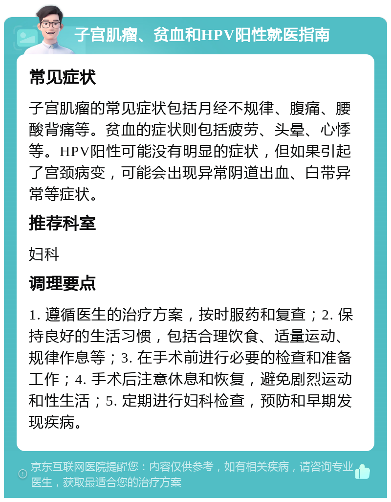 子宫肌瘤、贫血和HPV阳性就医指南 常见症状 子宫肌瘤的常见症状包括月经不规律、腹痛、腰酸背痛等。贫血的症状则包括疲劳、头晕、心悸等。HPV阳性可能没有明显的症状，但如果引起了宫颈病变，可能会出现异常阴道出血、白带异常等症状。 推荐科室 妇科 调理要点 1. 遵循医生的治疗方案，按时服药和复查；2. 保持良好的生活习惯，包括合理饮食、适量运动、规律作息等；3. 在手术前进行必要的检查和准备工作；4. 手术后注意休息和恢复，避免剧烈运动和性生活；5. 定期进行妇科检查，预防和早期发现疾病。