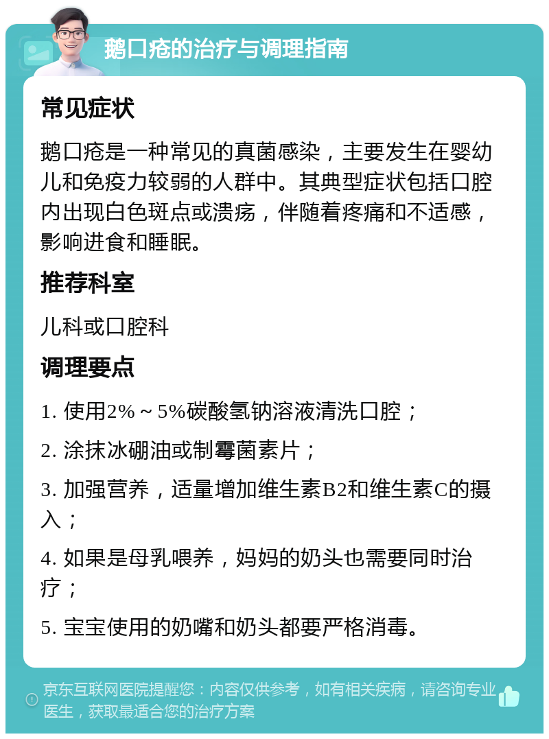 鹅口疮的治疗与调理指南 常见症状 鹅口疮是一种常见的真菌感染，主要发生在婴幼儿和免疫力较弱的人群中。其典型症状包括口腔内出现白色斑点或溃疡，伴随着疼痛和不适感，影响进食和睡眠。 推荐科室 儿科或口腔科 调理要点 1. 使用2%～5%碳酸氢钠溶液清洗口腔； 2. 涂抹冰硼油或制霉菌素片； 3. 加强营养，适量增加维生素B2和维生素C的摄入； 4. 如果是母乳喂养，妈妈的奶头也需要同时治疗； 5. 宝宝使用的奶嘴和奶头都要严格消毒。