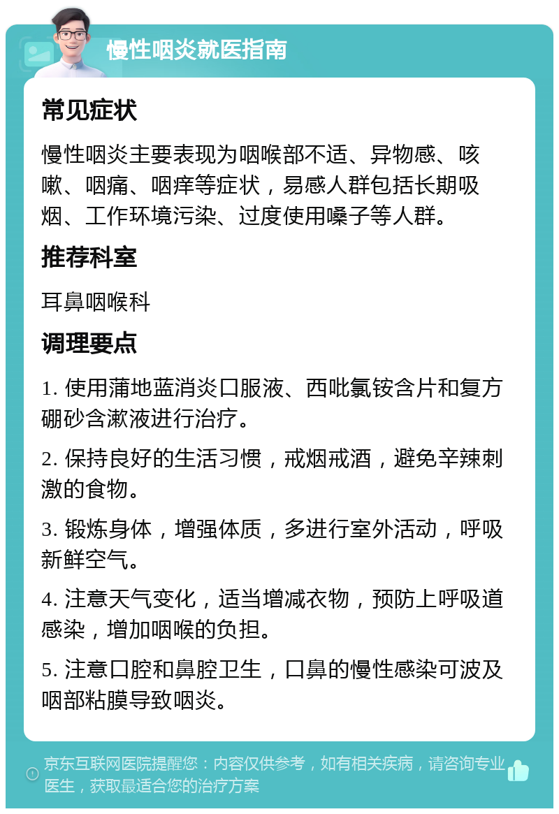 慢性咽炎就医指南 常见症状 慢性咽炎主要表现为咽喉部不适、异物感、咳嗽、咽痛、咽痒等症状，易感人群包括长期吸烟、工作环境污染、过度使用嗓子等人群。 推荐科室 耳鼻咽喉科 调理要点 1. 使用蒲地蓝消炎口服液、西吡氯铵含片和复方硼砂含漱液进行治疗。 2. 保持良好的生活习惯，戒烟戒酒，避免辛辣刺激的食物。 3. 锻炼身体，增强体质，多进行室外活动，呼吸新鲜空气。 4. 注意天气变化，适当增减衣物，预防上呼吸道感染，增加咽喉的负担。 5. 注意口腔和鼻腔卫生，口鼻的慢性感染可波及咽部粘膜导致咽炎。