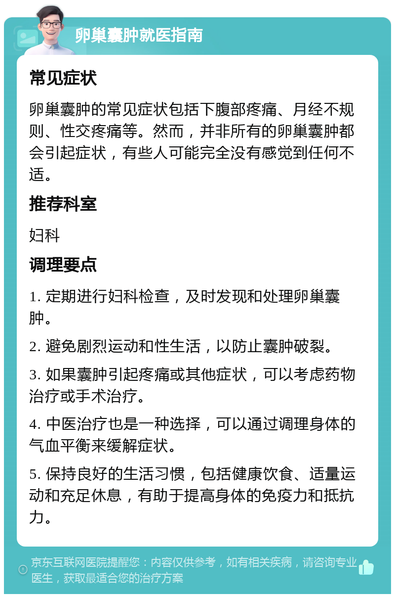 卵巢囊肿就医指南 常见症状 卵巢囊肿的常见症状包括下腹部疼痛、月经不规则、性交疼痛等。然而，并非所有的卵巢囊肿都会引起症状，有些人可能完全没有感觉到任何不适。 推荐科室 妇科 调理要点 1. 定期进行妇科检查，及时发现和处理卵巢囊肿。 2. 避免剧烈运动和性生活，以防止囊肿破裂。 3. 如果囊肿引起疼痛或其他症状，可以考虑药物治疗或手术治疗。 4. 中医治疗也是一种选择，可以通过调理身体的气血平衡来缓解症状。 5. 保持良好的生活习惯，包括健康饮食、适量运动和充足休息，有助于提高身体的免疫力和抵抗力。