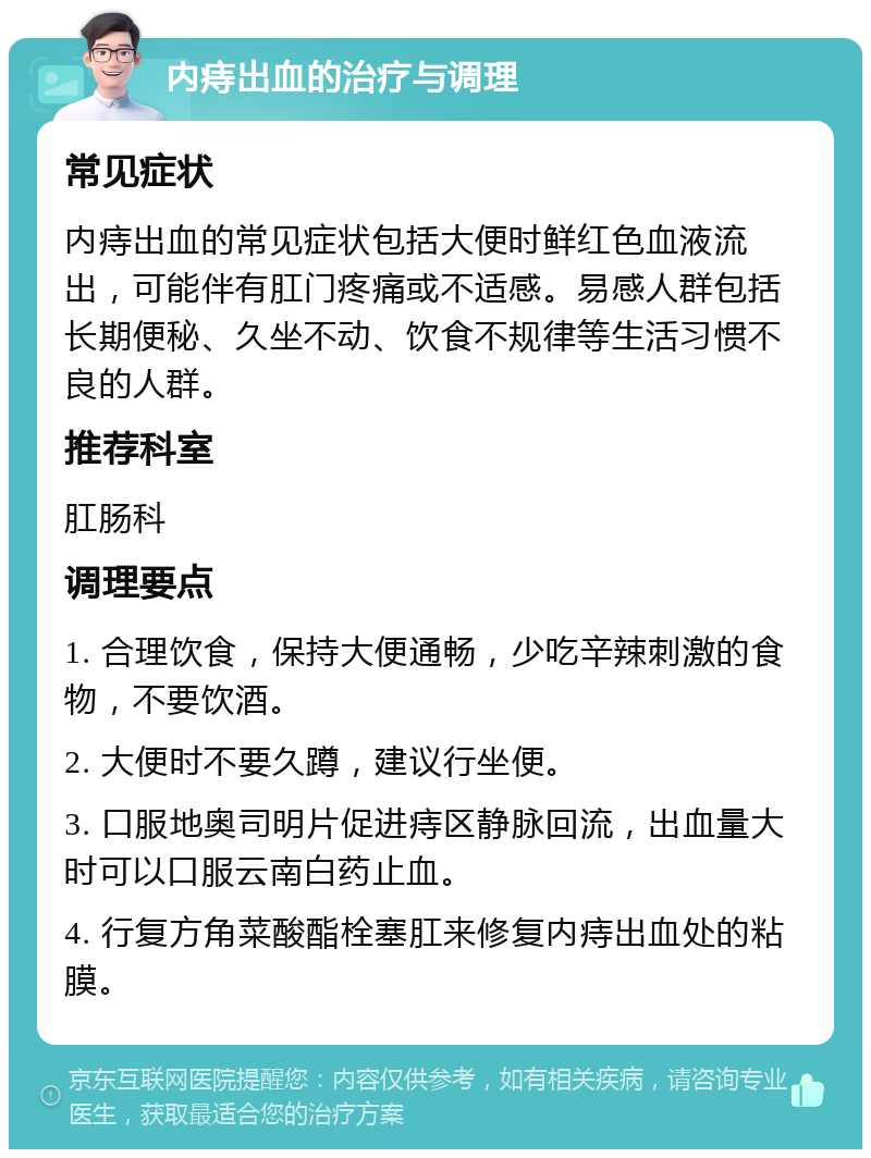 内痔出血的治疗与调理 常见症状 内痔出血的常见症状包括大便时鲜红色血液流出，可能伴有肛门疼痛或不适感。易感人群包括长期便秘、久坐不动、饮食不规律等生活习惯不良的人群。 推荐科室 肛肠科 调理要点 1. 合理饮食，保持大便通畅，少吃辛辣刺激的食物，不要饮酒。 2. 大便时不要久蹲，建议行坐便。 3. 口服地奥司明片促进痔区静脉回流，出血量大时可以口服云南白药止血。 4. 行复方角菜酸酯栓塞肛来修复内痔出血处的粘膜。