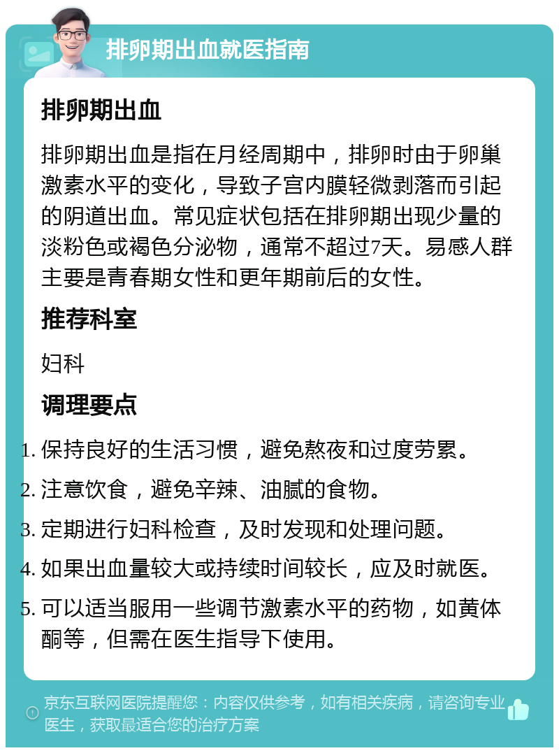 排卵期出血就医指南 排卵期出血 排卵期出血是指在月经周期中，排卵时由于卵巢激素水平的变化，导致子宫内膜轻微剥落而引起的阴道出血。常见症状包括在排卵期出现少量的淡粉色或褐色分泌物，通常不超过7天。易感人群主要是青春期女性和更年期前后的女性。 推荐科室 妇科 调理要点 保持良好的生活习惯，避免熬夜和过度劳累。 注意饮食，避免辛辣、油腻的食物。 定期进行妇科检查，及时发现和处理问题。 如果出血量较大或持续时间较长，应及时就医。 可以适当服用一些调节激素水平的药物，如黄体酮等，但需在医生指导下使用。