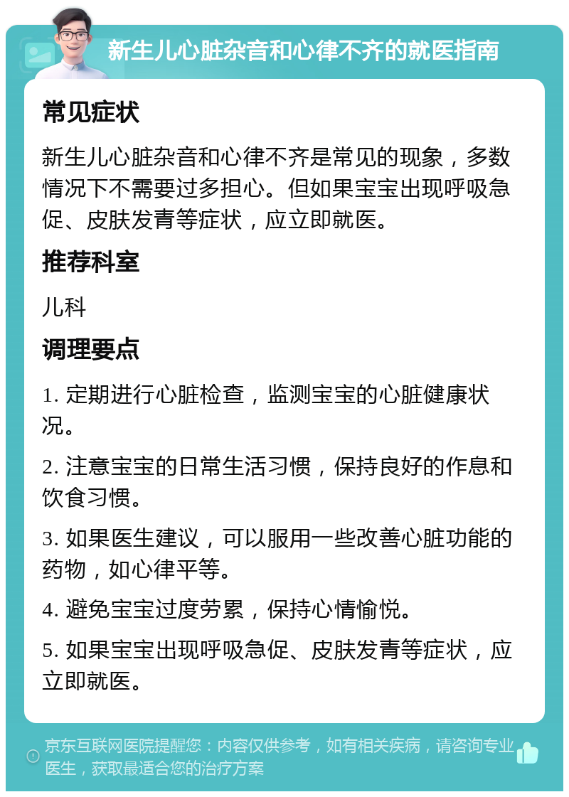 新生儿心脏杂音和心律不齐的就医指南 常见症状 新生儿心脏杂音和心律不齐是常见的现象，多数情况下不需要过多担心。但如果宝宝出现呼吸急促、皮肤发青等症状，应立即就医。 推荐科室 儿科 调理要点 1. 定期进行心脏检查，监测宝宝的心脏健康状况。 2. 注意宝宝的日常生活习惯，保持良好的作息和饮食习惯。 3. 如果医生建议，可以服用一些改善心脏功能的药物，如心律平等。 4. 避免宝宝过度劳累，保持心情愉悦。 5. 如果宝宝出现呼吸急促、皮肤发青等症状，应立即就医。