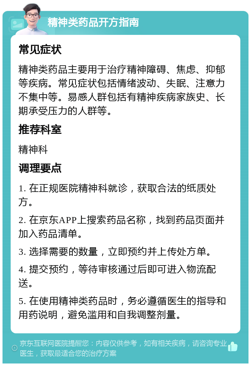 精神类药品开方指南 常见症状 精神类药品主要用于治疗精神障碍、焦虑、抑郁等疾病。常见症状包括情绪波动、失眠、注意力不集中等。易感人群包括有精神疾病家族史、长期承受压力的人群等。 推荐科室 精神科 调理要点 1. 在正规医院精神科就诊，获取合法的纸质处方。 2. 在京东APP上搜索药品名称，找到药品页面并加入药品清单。 3. 选择需要的数量，立即预约并上传处方单。 4. 提交预约，等待审核通过后即可进入物流配送。 5. 在使用精神类药品时，务必遵循医生的指导和用药说明，避免滥用和自我调整剂量。