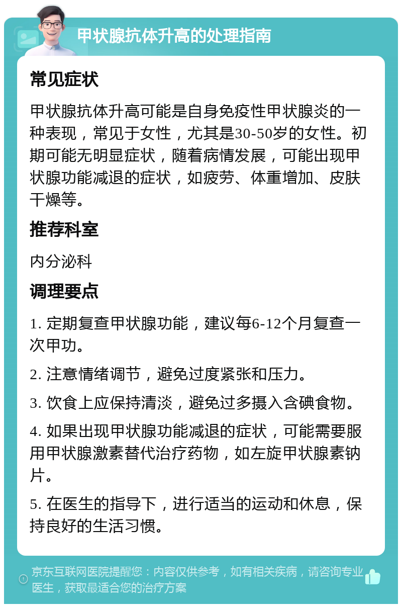 甲状腺抗体升高的处理指南 常见症状 甲状腺抗体升高可能是自身免疫性甲状腺炎的一种表现，常见于女性，尤其是30-50岁的女性。初期可能无明显症状，随着病情发展，可能出现甲状腺功能减退的症状，如疲劳、体重增加、皮肤干燥等。 推荐科室 内分泌科 调理要点 1. 定期复查甲状腺功能，建议每6-12个月复查一次甲功。 2. 注意情绪调节，避免过度紧张和压力。 3. 饮食上应保持清淡，避免过多摄入含碘食物。 4. 如果出现甲状腺功能减退的症状，可能需要服用甲状腺激素替代治疗药物，如左旋甲状腺素钠片。 5. 在医生的指导下，进行适当的运动和休息，保持良好的生活习惯。