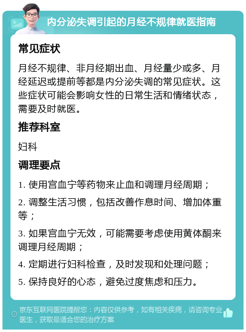 内分泌失调引起的月经不规律就医指南 常见症状 月经不规律、非月经期出血、月经量少或多、月经延迟或提前等都是内分泌失调的常见症状。这些症状可能会影响女性的日常生活和情绪状态，需要及时就医。 推荐科室 妇科 调理要点 1. 使用宫血宁等药物来止血和调理月经周期； 2. 调整生活习惯，包括改善作息时间、增加体重等； 3. 如果宫血宁无效，可能需要考虑使用黄体酮来调理月经周期； 4. 定期进行妇科检查，及时发现和处理问题； 5. 保持良好的心态，避免过度焦虑和压力。