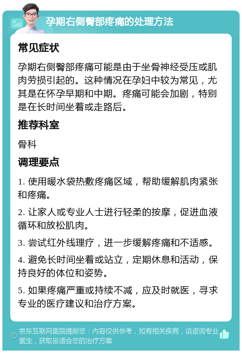 孕期右侧臀部疼痛的处理方法 常见症状 孕期右侧臀部疼痛可能是由于坐骨神经受压或肌肉劳损引起的。这种情况在孕妇中较为常见，尤其是在怀孕早期和中期。疼痛可能会加剧，特别是在长时间坐着或走路后。 推荐科室 骨科 调理要点 1. 使用暖水袋热敷疼痛区域，帮助缓解肌肉紧张和疼痛。 2. 让家人或专业人士进行轻柔的按摩，促进血液循环和放松肌肉。 3. 尝试红外线理疗，进一步缓解疼痛和不适感。 4. 避免长时间坐着或站立，定期休息和活动，保持良好的体位和姿势。 5. 如果疼痛严重或持续不减，应及时就医，寻求专业的医疗建议和治疗方案。