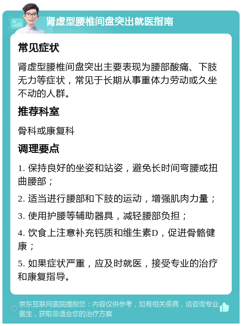 肾虚型腰椎间盘突出就医指南 常见症状 肾虚型腰椎间盘突出主要表现为腰部酸痛、下肢无力等症状，常见于长期从事重体力劳动或久坐不动的人群。 推荐科室 骨科或康复科 调理要点 1. 保持良好的坐姿和站姿，避免长时间弯腰或扭曲腰部； 2. 适当进行腰部和下肢的运动，增强肌肉力量； 3. 使用护腰等辅助器具，减轻腰部负担； 4. 饮食上注意补充钙质和维生素D，促进骨骼健康； 5. 如果症状严重，应及时就医，接受专业的治疗和康复指导。