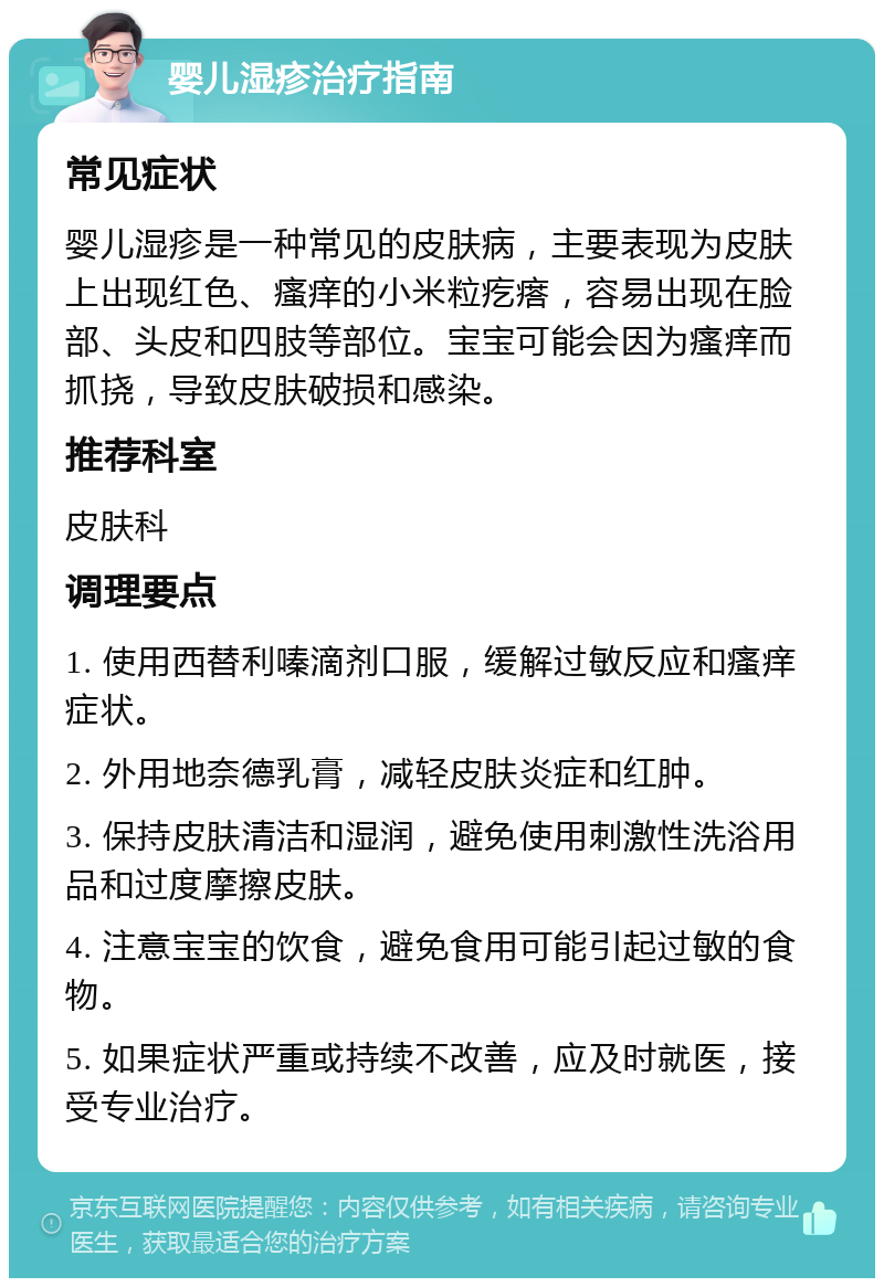 婴儿湿疹治疗指南 常见症状 婴儿湿疹是一种常见的皮肤病，主要表现为皮肤上出现红色、瘙痒的小米粒疙瘩，容易出现在脸部、头皮和四肢等部位。宝宝可能会因为瘙痒而抓挠，导致皮肤破损和感染。 推荐科室 皮肤科 调理要点 1. 使用西替利嗪滴剂口服，缓解过敏反应和瘙痒症状。 2. 外用地奈德乳膏，减轻皮肤炎症和红肿。 3. 保持皮肤清洁和湿润，避免使用刺激性洗浴用品和过度摩擦皮肤。 4. 注意宝宝的饮食，避免食用可能引起过敏的食物。 5. 如果症状严重或持续不改善，应及时就医，接受专业治疗。