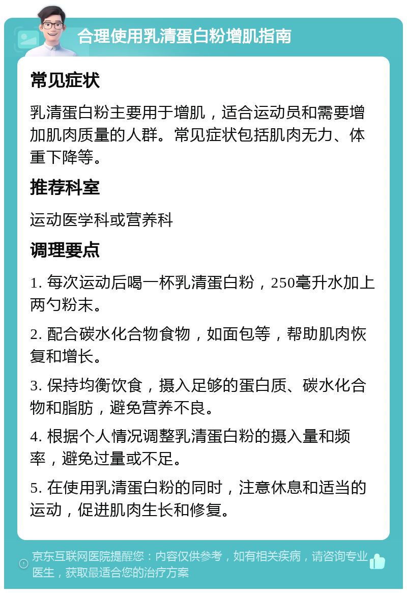 合理使用乳清蛋白粉增肌指南 常见症状 乳清蛋白粉主要用于增肌，适合运动员和需要增加肌肉质量的人群。常见症状包括肌肉无力、体重下降等。 推荐科室 运动医学科或营养科 调理要点 1. 每次运动后喝一杯乳清蛋白粉，250毫升水加上两勺粉末。 2. 配合碳水化合物食物，如面包等，帮助肌肉恢复和增长。 3. 保持均衡饮食，摄入足够的蛋白质、碳水化合物和脂肪，避免营养不良。 4. 根据个人情况调整乳清蛋白粉的摄入量和频率，避免过量或不足。 5. 在使用乳清蛋白粉的同时，注意休息和适当的运动，促进肌肉生长和修复。