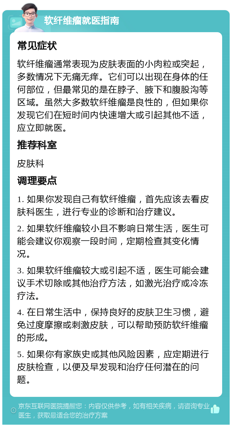 软纤维瘤就医指南 常见症状 软纤维瘤通常表现为皮肤表面的小肉粒或突起，多数情况下无痛无痒。它们可以出现在身体的任何部位，但最常见的是在脖子、腋下和腹股沟等区域。虽然大多数软纤维瘤是良性的，但如果你发现它们在短时间内快速增大或引起其他不适，应立即就医。 推荐科室 皮肤科 调理要点 1. 如果你发现自己有软纤维瘤，首先应该去看皮肤科医生，进行专业的诊断和治疗建议。 2. 如果软纤维瘤较小且不影响日常生活，医生可能会建议你观察一段时间，定期检查其变化情况。 3. 如果软纤维瘤较大或引起不适，医生可能会建议手术切除或其他治疗方法，如激光治疗或冷冻疗法。 4. 在日常生活中，保持良好的皮肤卫生习惯，避免过度摩擦或刺激皮肤，可以帮助预防软纤维瘤的形成。 5. 如果你有家族史或其他风险因素，应定期进行皮肤检查，以便及早发现和治疗任何潜在的问题。