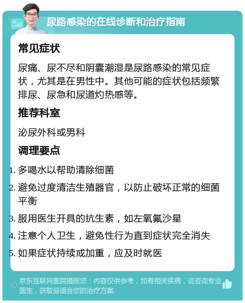 尿路感染的在线诊断和治疗指南 常见症状 尿痛、尿不尽和阴囊潮湿是尿路感染的常见症状，尤其是在男性中。其他可能的症状包括频繁排尿、尿急和尿道灼热感等。 推荐科室 泌尿外科或男科 调理要点 多喝水以帮助清除细菌 避免过度清洁生殖器官，以防止破坏正常的细菌平衡 服用医生开具的抗生素，如左氧氟沙星 注意个人卫生，避免性行为直到症状完全消失 如果症状持续或加重，应及时就医