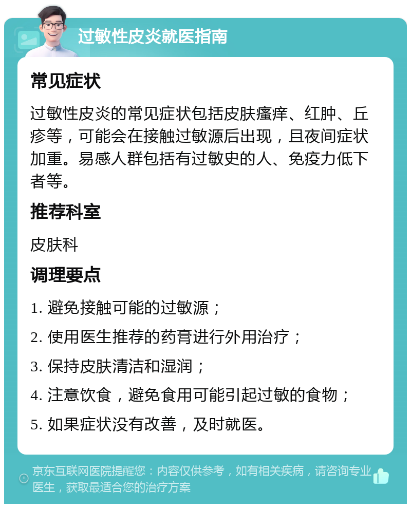 过敏性皮炎就医指南 常见症状 过敏性皮炎的常见症状包括皮肤瘙痒、红肿、丘疹等，可能会在接触过敏源后出现，且夜间症状加重。易感人群包括有过敏史的人、免疫力低下者等。 推荐科室 皮肤科 调理要点 1. 避免接触可能的过敏源； 2. 使用医生推荐的药膏进行外用治疗； 3. 保持皮肤清洁和湿润； 4. 注意饮食，避免食用可能引起过敏的食物； 5. 如果症状没有改善，及时就医。