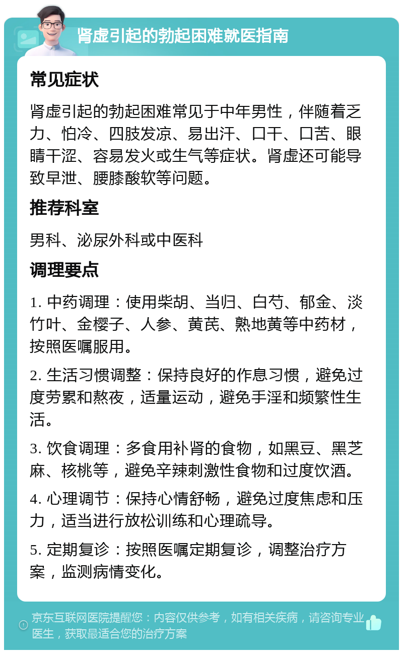 肾虚引起的勃起困难就医指南 常见症状 肾虚引起的勃起困难常见于中年男性，伴随着乏力、怕冷、四肢发凉、易出汗、口干、口苦、眼睛干涩、容易发火或生气等症状。肾虚还可能导致早泄、腰膝酸软等问题。 推荐科室 男科、泌尿外科或中医科 调理要点 1. 中药调理：使用柴胡、当归、白芍、郁金、淡竹叶、金樱子、人参、黄芪、熟地黄等中药材，按照医嘱服用。 2. 生活习惯调整：保持良好的作息习惯，避免过度劳累和熬夜，适量运动，避免手淫和频繁性生活。 3. 饮食调理：多食用补肾的食物，如黑豆、黑芝麻、核桃等，避免辛辣刺激性食物和过度饮酒。 4. 心理调节：保持心情舒畅，避免过度焦虑和压力，适当进行放松训练和心理疏导。 5. 定期复诊：按照医嘱定期复诊，调整治疗方案，监测病情变化。