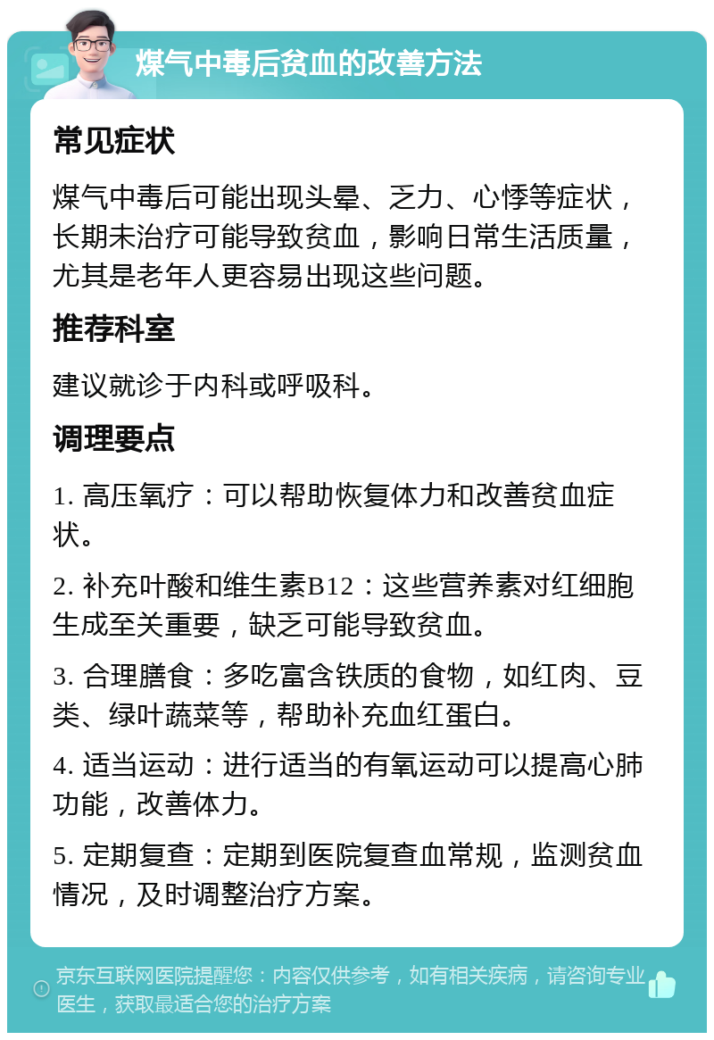 煤气中毒后贫血的改善方法 常见症状 煤气中毒后可能出现头晕、乏力、心悸等症状，长期未治疗可能导致贫血，影响日常生活质量，尤其是老年人更容易出现这些问题。 推荐科室 建议就诊于内科或呼吸科。 调理要点 1. 高压氧疗：可以帮助恢复体力和改善贫血症状。 2. 补充叶酸和维生素B12：这些营养素对红细胞生成至关重要，缺乏可能导致贫血。 3. 合理膳食：多吃富含铁质的食物，如红肉、豆类、绿叶蔬菜等，帮助补充血红蛋白。 4. 适当运动：进行适当的有氧运动可以提高心肺功能，改善体力。 5. 定期复查：定期到医院复查血常规，监测贫血情况，及时调整治疗方案。