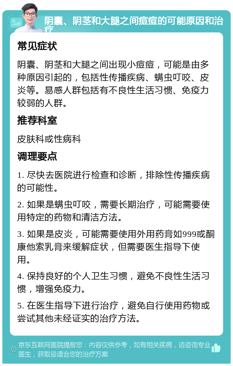 阴囊、阴茎和大腿之间痘痘的可能原因和治疗 常见症状 阴囊、阴茎和大腿之间出现小痘痘，可能是由多种原因引起的，包括性传播疾病、螨虫叮咬、皮炎等。易感人群包括有不良性生活习惯、免疫力较弱的人群。 推荐科室 皮肤科或性病科 调理要点 1. 尽快去医院进行检查和诊断，排除性传播疾病的可能性。 2. 如果是螨虫叮咬，需要长期治疗，可能需要使用特定的药物和清洁方法。 3. 如果是皮炎，可能需要使用外用药膏如999或酮康他索乳膏来缓解症状，但需要医生指导下使用。 4. 保持良好的个人卫生习惯，避免不良性生活习惯，增强免疫力。 5. 在医生指导下进行治疗，避免自行使用药物或尝试其他未经证实的治疗方法。