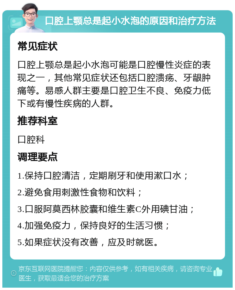 口腔上颚总是起小水泡的原因和治疗方法 常见症状 口腔上颚总是起小水泡可能是口腔慢性炎症的表现之一，其他常见症状还包括口腔溃疡、牙龈肿痛等。易感人群主要是口腔卫生不良、免疫力低下或有慢性疾病的人群。 推荐科室 口腔科 调理要点 1.保持口腔清洁，定期刷牙和使用漱口水； 2.避免食用刺激性食物和饮料； 3.口服阿莫西林胶囊和维生素C外用碘甘油； 4.加强免疫力，保持良好的生活习惯； 5.如果症状没有改善，应及时就医。