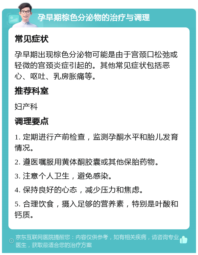 孕早期棕色分泌物的治疗与调理 常见症状 孕早期出现棕色分泌物可能是由于宫颈口松弛或轻微的宫颈炎症引起的。其他常见症状包括恶心、呕吐、乳房胀痛等。 推荐科室 妇产科 调理要点 1. 定期进行产前检查，监测孕酮水平和胎儿发育情况。 2. 遵医嘱服用黄体酮胶囊或其他保胎药物。 3. 注意个人卫生，避免感染。 4. 保持良好的心态，减少压力和焦虑。 5. 合理饮食，摄入足够的营养素，特别是叶酸和钙质。