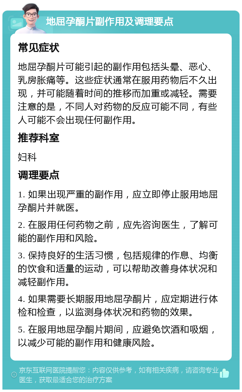 地屈孕酮片副作用及调理要点 常见症状 地屈孕酮片可能引起的副作用包括头晕、恶心、乳房胀痛等。这些症状通常在服用药物后不久出现，并可能随着时间的推移而加重或减轻。需要注意的是，不同人对药物的反应可能不同，有些人可能不会出现任何副作用。 推荐科室 妇科 调理要点 1. 如果出现严重的副作用，应立即停止服用地屈孕酮片并就医。 2. 在服用任何药物之前，应先咨询医生，了解可能的副作用和风险。 3. 保持良好的生活习惯，包括规律的作息、均衡的饮食和适量的运动，可以帮助改善身体状况和减轻副作用。 4. 如果需要长期服用地屈孕酮片，应定期进行体检和检查，以监测身体状况和药物的效果。 5. 在服用地屈孕酮片期间，应避免饮酒和吸烟，以减少可能的副作用和健康风险。