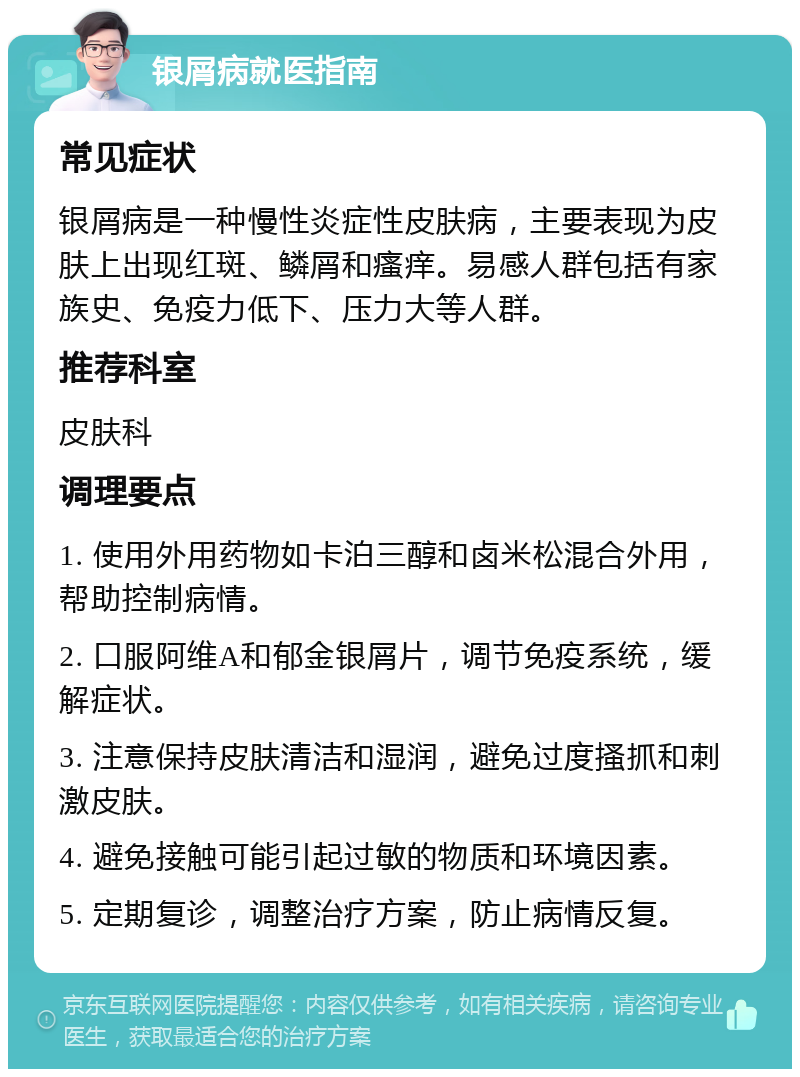 银屑病就医指南 常见症状 银屑病是一种慢性炎症性皮肤病，主要表现为皮肤上出现红斑、鳞屑和瘙痒。易感人群包括有家族史、免疫力低下、压力大等人群。 推荐科室 皮肤科 调理要点 1. 使用外用药物如卡泊三醇和卤米松混合外用，帮助控制病情。 2. 口服阿维A和郁金银屑片，调节免疫系统，缓解症状。 3. 注意保持皮肤清洁和湿润，避免过度搔抓和刺激皮肤。 4. 避免接触可能引起过敏的物质和环境因素。 5. 定期复诊，调整治疗方案，防止病情反复。