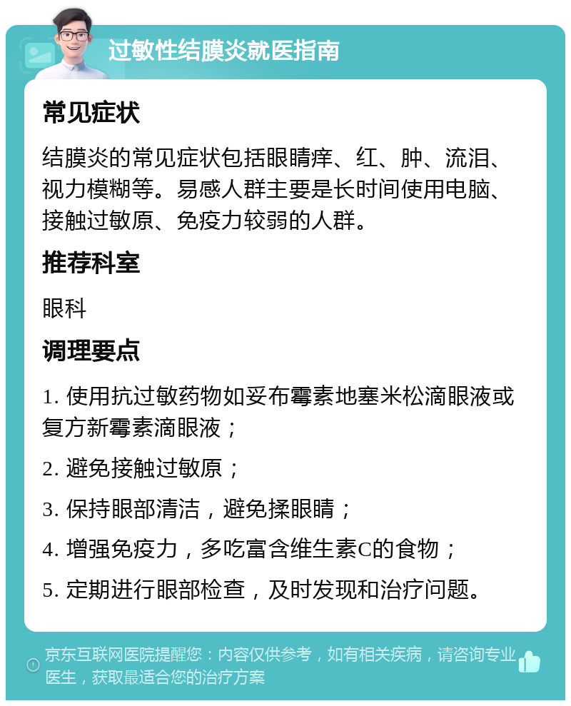 过敏性结膜炎就医指南 常见症状 结膜炎的常见症状包括眼睛痒、红、肿、流泪、视力模糊等。易感人群主要是长时间使用电脑、接触过敏原、免疫力较弱的人群。 推荐科室 眼科 调理要点 1. 使用抗过敏药物如妥布霉素地塞米松滴眼液或复方新霉素滴眼液； 2. 避免接触过敏原； 3. 保持眼部清洁，避免揉眼睛； 4. 增强免疫力，多吃富含维生素C的食物； 5. 定期进行眼部检查，及时发现和治疗问题。