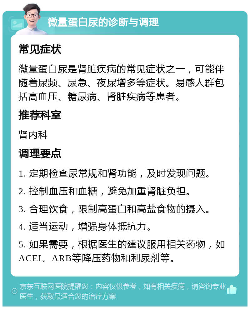 微量蛋白尿的诊断与调理 常见症状 微量蛋白尿是肾脏疾病的常见症状之一，可能伴随着尿频、尿急、夜尿增多等症状。易感人群包括高血压、糖尿病、肾脏疾病等患者。 推荐科室 肾内科 调理要点 1. 定期检查尿常规和肾功能，及时发现问题。 2. 控制血压和血糖，避免加重肾脏负担。 3. 合理饮食，限制高蛋白和高盐食物的摄入。 4. 适当运动，增强身体抵抗力。 5. 如果需要，根据医生的建议服用相关药物，如ACEI、ARB等降压药物和利尿剂等。