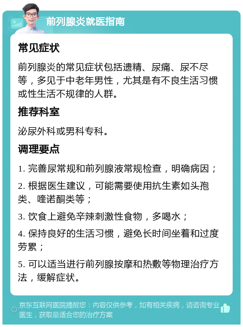 前列腺炎就医指南 常见症状 前列腺炎的常见症状包括遗精、尿痛、尿不尽等，多见于中老年男性，尤其是有不良生活习惯或性生活不规律的人群。 推荐科室 泌尿外科或男科专科。 调理要点 1. 完善尿常规和前列腺液常规检查，明确病因； 2. 根据医生建议，可能需要使用抗生素如头孢类、喹诺酮类等； 3. 饮食上避免辛辣刺激性食物，多喝水； 4. 保持良好的生活习惯，避免长时间坐着和过度劳累； 5. 可以适当进行前列腺按摩和热敷等物理治疗方法，缓解症状。