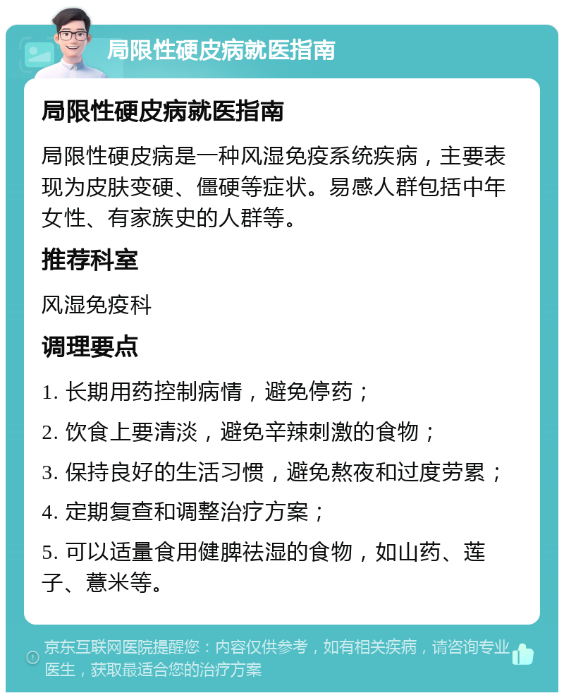 局限性硬皮病就医指南 局限性硬皮病就医指南 局限性硬皮病是一种风湿免疫系统疾病，主要表现为皮肤变硬、僵硬等症状。易感人群包括中年女性、有家族史的人群等。 推荐科室 风湿免疫科 调理要点 1. 长期用药控制病情，避免停药； 2. 饮食上要清淡，避免辛辣刺激的食物； 3. 保持良好的生活习惯，避免熬夜和过度劳累； 4. 定期复查和调整治疗方案； 5. 可以适量食用健脾祛湿的食物，如山药、莲子、薏米等。