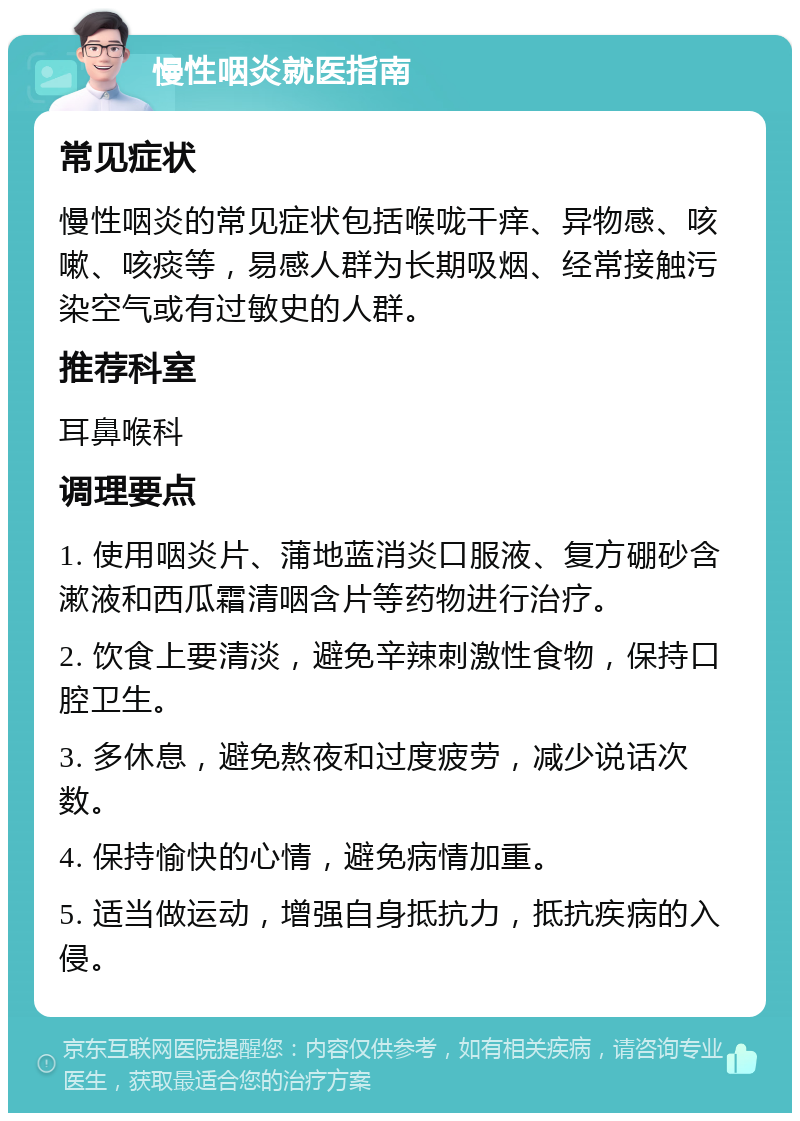 慢性咽炎就医指南 常见症状 慢性咽炎的常见症状包括喉咙干痒、异物感、咳嗽、咳痰等，易感人群为长期吸烟、经常接触污染空气或有过敏史的人群。 推荐科室 耳鼻喉科 调理要点 1. 使用咽炎片、蒲地蓝消炎口服液、复方硼砂含漱液和西瓜霜清咽含片等药物进行治疗。 2. 饮食上要清淡，避免辛辣刺激性食物，保持口腔卫生。 3. 多休息，避免熬夜和过度疲劳，减少说话次数。 4. 保持愉快的心情，避免病情加重。 5. 适当做运动，增强自身抵抗力，抵抗疾病的入侵。