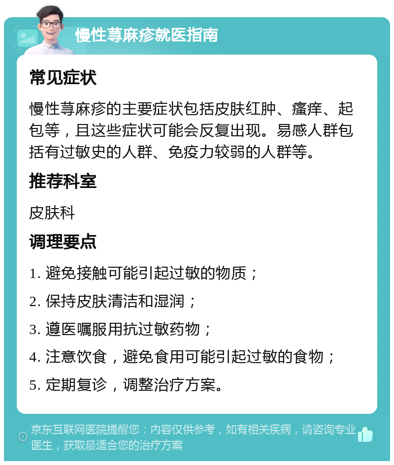 慢性荨麻疹就医指南 常见症状 慢性荨麻疹的主要症状包括皮肤红肿、瘙痒、起包等，且这些症状可能会反复出现。易感人群包括有过敏史的人群、免疫力较弱的人群等。 推荐科室 皮肤科 调理要点 1. 避免接触可能引起过敏的物质； 2. 保持皮肤清洁和湿润； 3. 遵医嘱服用抗过敏药物； 4. 注意饮食，避免食用可能引起过敏的食物； 5. 定期复诊，调整治疗方案。