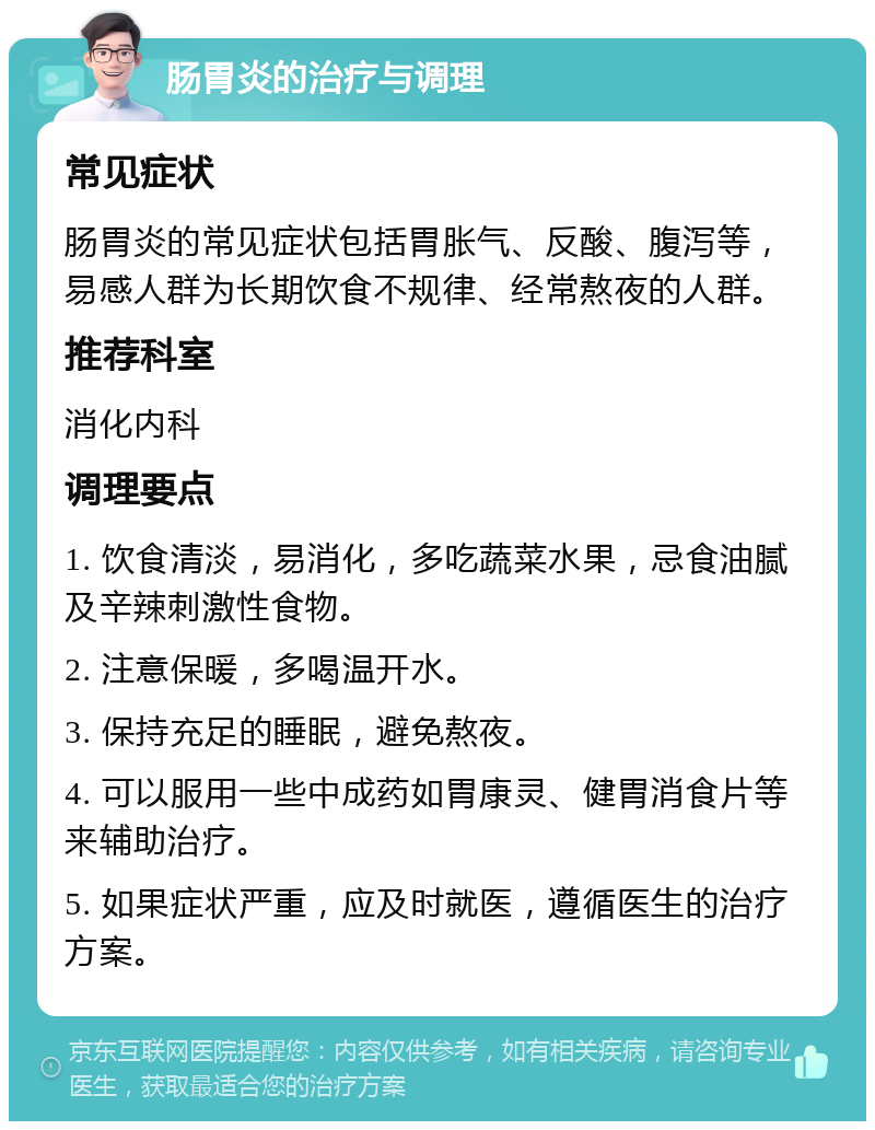 肠胃炎的治疗与调理 常见症状 肠胃炎的常见症状包括胃胀气、反酸、腹泻等，易感人群为长期饮食不规律、经常熬夜的人群。 推荐科室 消化内科 调理要点 1. 饮食清淡，易消化，多吃蔬菜水果，忌食油腻及辛辣刺激性食物。 2. 注意保暖，多喝温开水。 3. 保持充足的睡眠，避免熬夜。 4. 可以服用一些中成药如胃康灵、健胃消食片等来辅助治疗。 5. 如果症状严重，应及时就医，遵循医生的治疗方案。