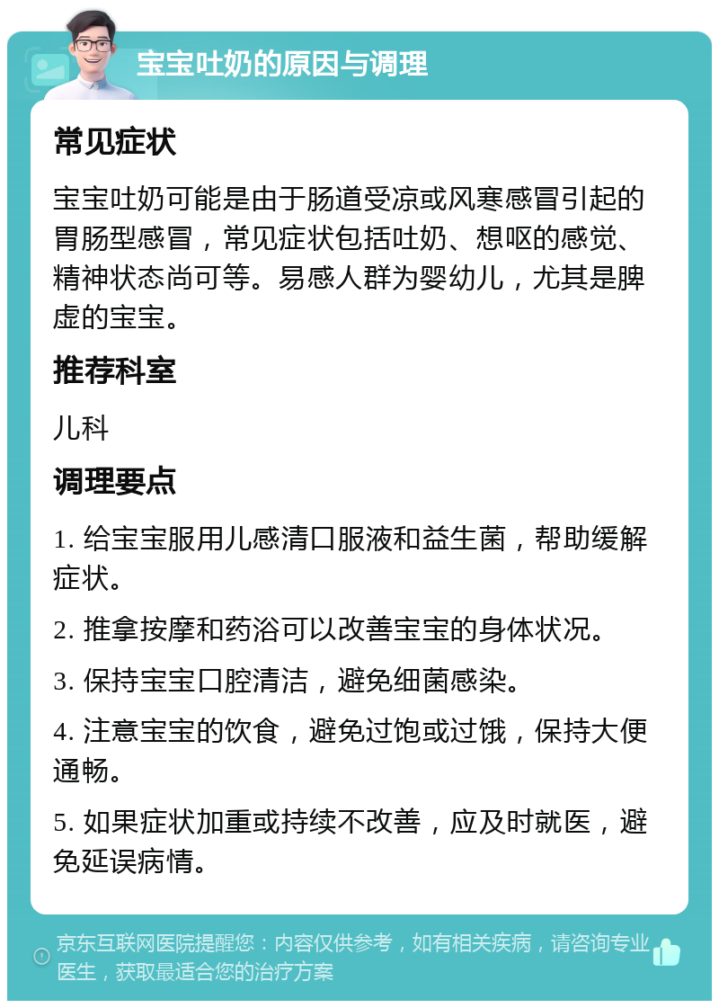 宝宝吐奶的原因与调理 常见症状 宝宝吐奶可能是由于肠道受凉或风寒感冒引起的胃肠型感冒，常见症状包括吐奶、想呕的感觉、精神状态尚可等。易感人群为婴幼儿，尤其是脾虚的宝宝。 推荐科室 儿科 调理要点 1. 给宝宝服用儿感清口服液和益生菌，帮助缓解症状。 2. 推拿按摩和药浴可以改善宝宝的身体状况。 3. 保持宝宝口腔清洁，避免细菌感染。 4. 注意宝宝的饮食，避免过饱或过饿，保持大便通畅。 5. 如果症状加重或持续不改善，应及时就医，避免延误病情。