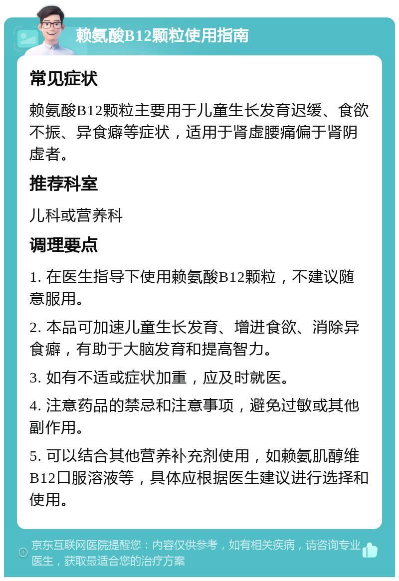 赖氨酸B12颗粒使用指南 常见症状 赖氨酸B12颗粒主要用于儿童生长发育迟缓、食欲不振、异食癖等症状，适用于肾虚腰痛偏于肾阴虚者。 推荐科室 儿科或营养科 调理要点 1. 在医生指导下使用赖氨酸B12颗粒，不建议随意服用。 2. 本品可加速儿童生长发育、增进食欲、消除异食癖，有助于大脑发育和提高智力。 3. 如有不适或症状加重，应及时就医。 4. 注意药品的禁忌和注意事项，避免过敏或其他副作用。 5. 可以结合其他营养补充剂使用，如赖氨肌醇维B12口服溶液等，具体应根据医生建议进行选择和使用。