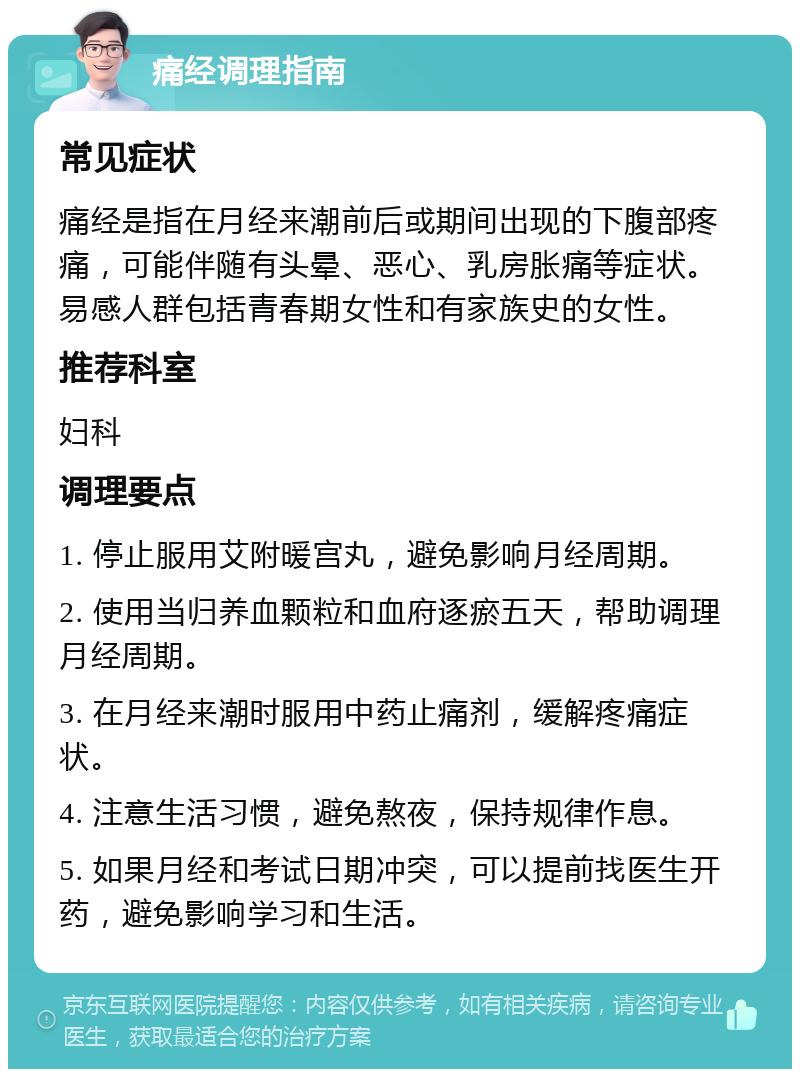 痛经调理指南 常见症状 痛经是指在月经来潮前后或期间出现的下腹部疼痛，可能伴随有头晕、恶心、乳房胀痛等症状。易感人群包括青春期女性和有家族史的女性。 推荐科室 妇科 调理要点 1. 停止服用艾附暖宫丸，避免影响月经周期。 2. 使用当归养血颗粒和血府逐瘀五天，帮助调理月经周期。 3. 在月经来潮时服用中药止痛剂，缓解疼痛症状。 4. 注意生活习惯，避免熬夜，保持规律作息。 5. 如果月经和考试日期冲突，可以提前找医生开药，避免影响学习和生活。