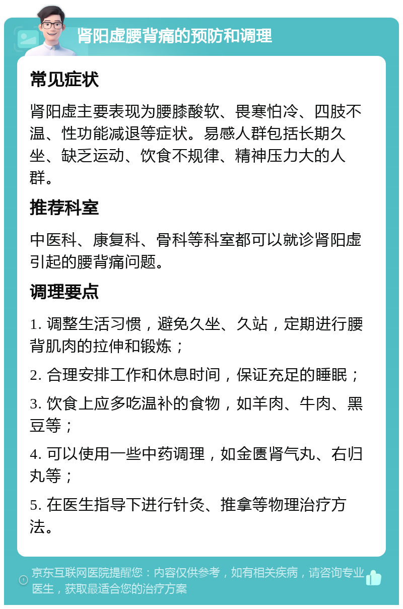 肾阳虚腰背痛的预防和调理 常见症状 肾阳虚主要表现为腰膝酸软、畏寒怕冷、四肢不温、性功能减退等症状。易感人群包括长期久坐、缺乏运动、饮食不规律、精神压力大的人群。 推荐科室 中医科、康复科、骨科等科室都可以就诊肾阳虚引起的腰背痛问题。 调理要点 1. 调整生活习惯，避免久坐、久站，定期进行腰背肌肉的拉伸和锻炼； 2. 合理安排工作和休息时间，保证充足的睡眠； 3. 饮食上应多吃温补的食物，如羊肉、牛肉、黑豆等； 4. 可以使用一些中药调理，如金匮肾气丸、右归丸等； 5. 在医生指导下进行针灸、推拿等物理治疗方法。