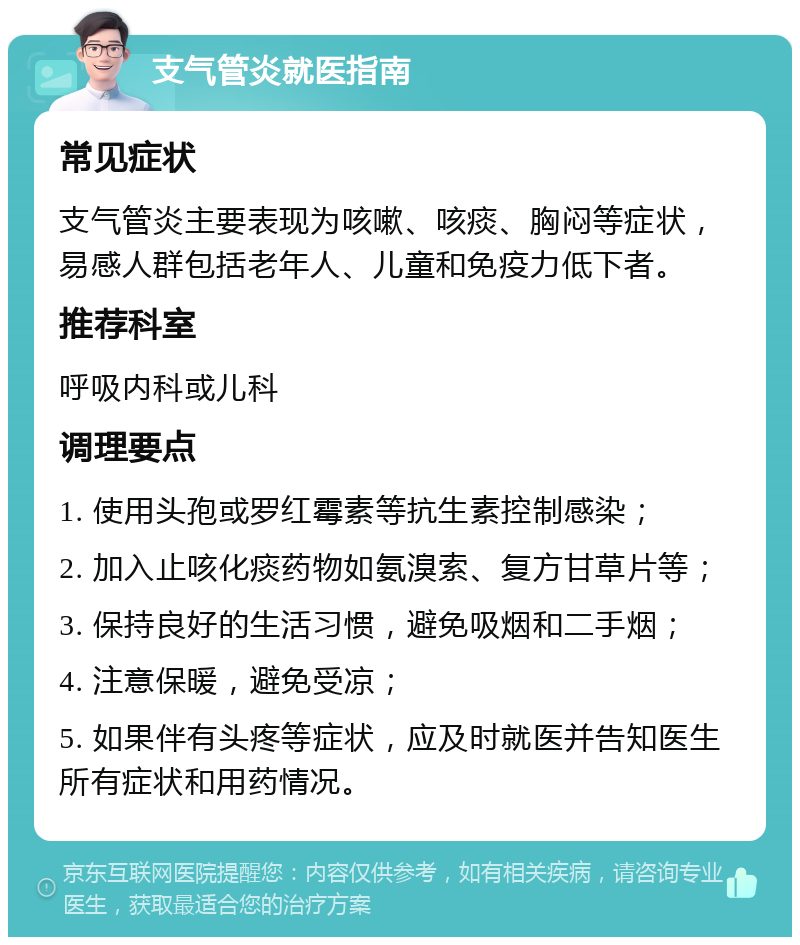 支气管炎就医指南 常见症状 支气管炎主要表现为咳嗽、咳痰、胸闷等症状，易感人群包括老年人、儿童和免疫力低下者。 推荐科室 呼吸内科或儿科 调理要点 1. 使用头孢或罗红霉素等抗生素控制感染； 2. 加入止咳化痰药物如氨溴索、复方甘草片等； 3. 保持良好的生活习惯，避免吸烟和二手烟； 4. 注意保暖，避免受凉； 5. 如果伴有头疼等症状，应及时就医并告知医生所有症状和用药情况。