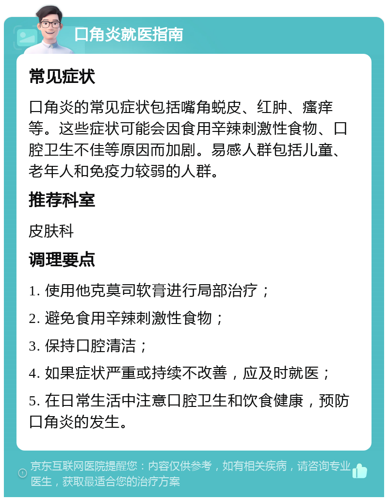 口角炎就医指南 常见症状 口角炎的常见症状包括嘴角蜕皮、红肿、瘙痒等。这些症状可能会因食用辛辣刺激性食物、口腔卫生不佳等原因而加剧。易感人群包括儿童、老年人和免疫力较弱的人群。 推荐科室 皮肤科 调理要点 1. 使用他克莫司软膏进行局部治疗； 2. 避免食用辛辣刺激性食物； 3. 保持口腔清洁； 4. 如果症状严重或持续不改善，应及时就医； 5. 在日常生活中注意口腔卫生和饮食健康，预防口角炎的发生。