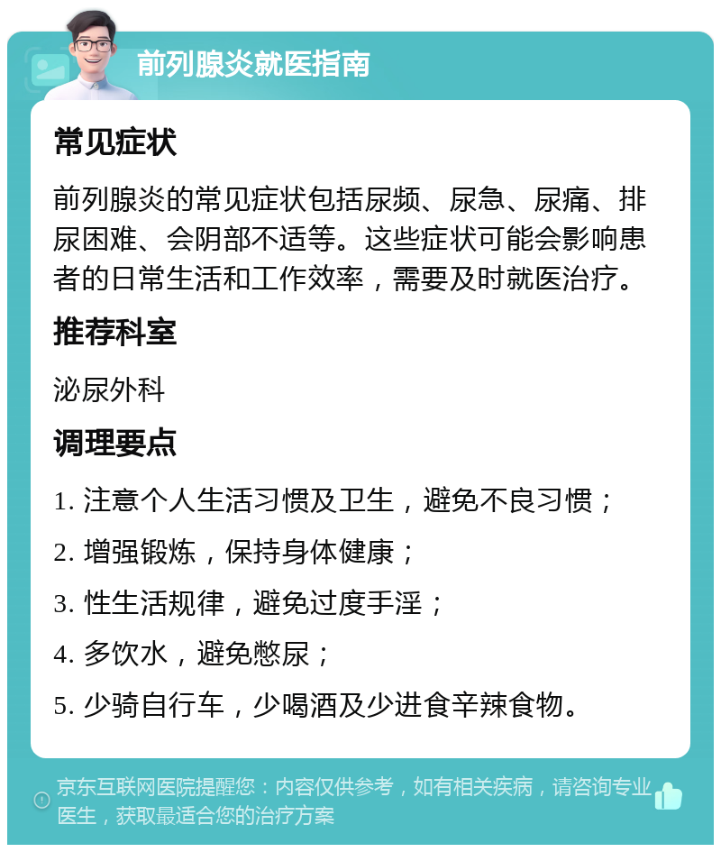 前列腺炎就医指南 常见症状 前列腺炎的常见症状包括尿频、尿急、尿痛、排尿困难、会阴部不适等。这些症状可能会影响患者的日常生活和工作效率，需要及时就医治疗。 推荐科室 泌尿外科 调理要点 1. 注意个人生活习惯及卫生，避免不良习惯； 2. 增强锻炼，保持身体健康； 3. 性生活规律，避免过度手淫； 4. 多饮水，避免憋尿； 5. 少骑自行车，少喝酒及少进食辛辣食物。