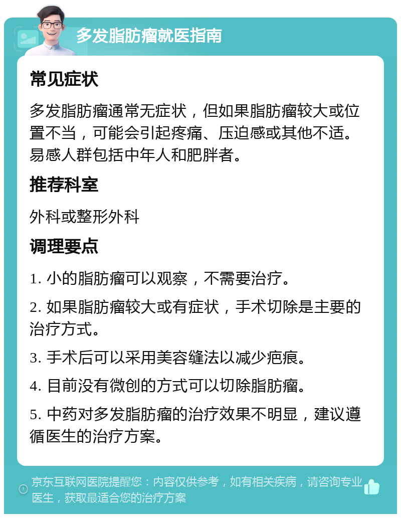 多发脂肪瘤就医指南 常见症状 多发脂肪瘤通常无症状，但如果脂肪瘤较大或位置不当，可能会引起疼痛、压迫感或其他不适。易感人群包括中年人和肥胖者。 推荐科室 外科或整形外科 调理要点 1. 小的脂肪瘤可以观察，不需要治疗。 2. 如果脂肪瘤较大或有症状，手术切除是主要的治疗方式。 3. 手术后可以采用美容缝法以减少疤痕。 4. 目前没有微创的方式可以切除脂肪瘤。 5. 中药对多发脂肪瘤的治疗效果不明显，建议遵循医生的治疗方案。