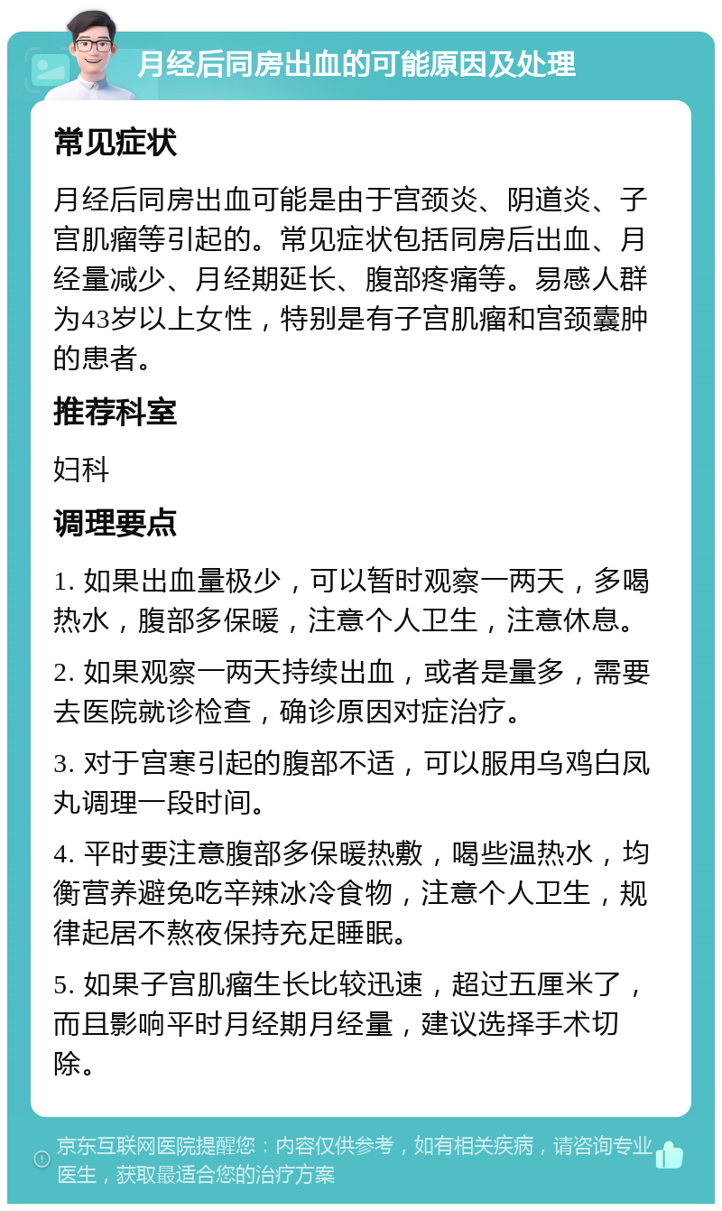 月经后同房出血的可能原因及处理 常见症状 月经后同房出血可能是由于宫颈炎、阴道炎、子宫肌瘤等引起的。常见症状包括同房后出血、月经量减少、月经期延长、腹部疼痛等。易感人群为43岁以上女性，特别是有子宫肌瘤和宫颈囊肿的患者。 推荐科室 妇科 调理要点 1. 如果出血量极少，可以暂时观察一两天，多喝热水，腹部多保暖，注意个人卫生，注意休息。 2. 如果观察一两天持续出血，或者是量多，需要去医院就诊检查，确诊原因对症治疗。 3. 对于宫寒引起的腹部不适，可以服用乌鸡白凤丸调理一段时间。 4. 平时要注意腹部多保暖热敷，喝些温热水，均衡营养避免吃辛辣冰冷食物，注意个人卫生，规律起居不熬夜保持充足睡眠。 5. 如果子宫肌瘤生长比较迅速，超过五厘米了，而且影响平时月经期月经量，建议选择手术切除。