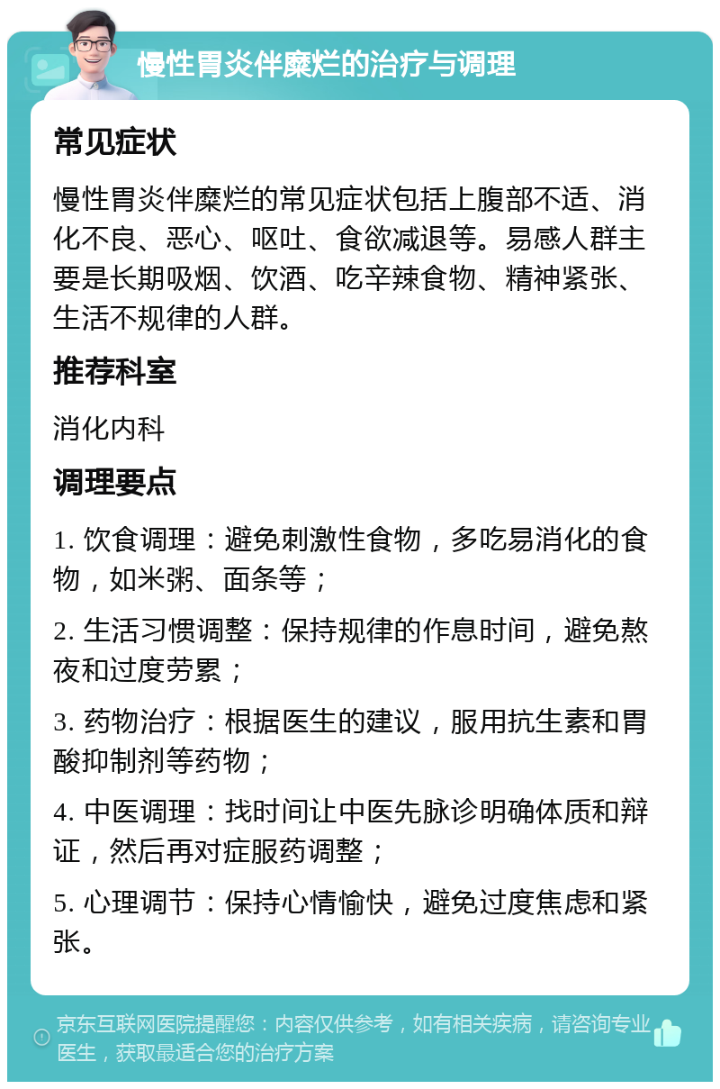 慢性胃炎伴糜烂的治疗与调理 常见症状 慢性胃炎伴糜烂的常见症状包括上腹部不适、消化不良、恶心、呕吐、食欲减退等。易感人群主要是长期吸烟、饮酒、吃辛辣食物、精神紧张、生活不规律的人群。 推荐科室 消化内科 调理要点 1. 饮食调理：避免刺激性食物，多吃易消化的食物，如米粥、面条等； 2. 生活习惯调整：保持规律的作息时间，避免熬夜和过度劳累； 3. 药物治疗：根据医生的建议，服用抗生素和胃酸抑制剂等药物； 4. 中医调理：找时间让中医先脉诊明确体质和辩证，然后再对症服药调整； 5. 心理调节：保持心情愉快，避免过度焦虑和紧张。