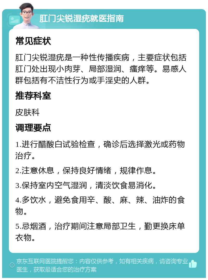 肛门尖锐湿疣就医指南 常见症状 肛门尖锐湿疣是一种性传播疾病，主要症状包括肛门处出现小肉芽、局部湿润、瘙痒等。易感人群包括有不洁性行为或手淫史的人群。 推荐科室 皮肤科 调理要点 1.进行醋酸白试验检查，确诊后选择激光或药物治疗。 2.注意休息，保持良好情绪，规律作息。 3.保持室内空气湿润，清淡饮食易消化。 4.多饮水，避免食用辛、酸、麻、辣、油炸的食物。 5.忌烟酒，治疗期间注意局部卫生，勤更换床单衣物。