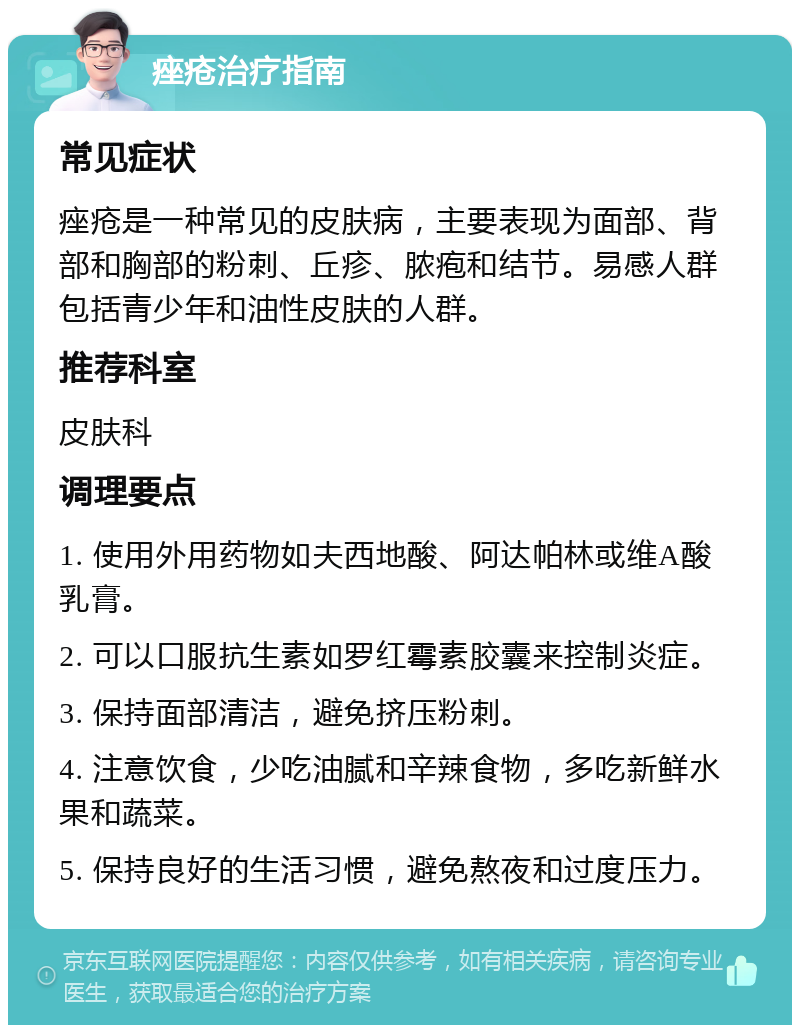 痤疮治疗指南 常见症状 痤疮是一种常见的皮肤病，主要表现为面部、背部和胸部的粉刺、丘疹、脓疱和结节。易感人群包括青少年和油性皮肤的人群。 推荐科室 皮肤科 调理要点 1. 使用外用药物如夫西地酸、阿达帕林或维A酸乳膏。 2. 可以口服抗生素如罗红霉素胶囊来控制炎症。 3. 保持面部清洁，避免挤压粉刺。 4. 注意饮食，少吃油腻和辛辣食物，多吃新鲜水果和蔬菜。 5. 保持良好的生活习惯，避免熬夜和过度压力。