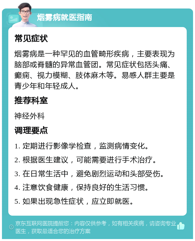 烟雾病就医指南 常见症状 烟雾病是一种罕见的血管畸形疾病，主要表现为脑部或脊髓的异常血管团。常见症状包括头痛、癫痫、视力模糊、肢体麻木等。易感人群主要是青少年和年轻成人。 推荐科室 神经外科 调理要点 1. 定期进行影像学检查，监测病情变化。 2. 根据医生建议，可能需要进行手术治疗。 3. 在日常生活中，避免剧烈运动和头部受伤。 4. 注意饮食健康，保持良好的生活习惯。 5. 如果出现急性症状，应立即就医。