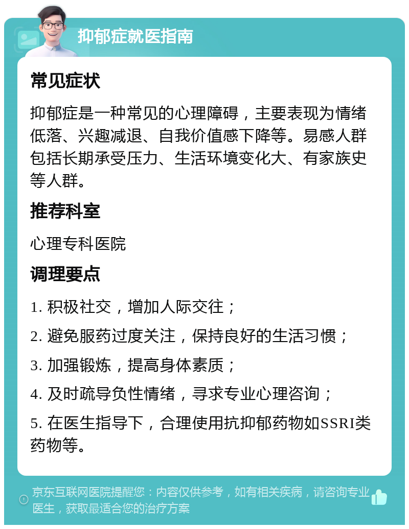 抑郁症就医指南 常见症状 抑郁症是一种常见的心理障碍，主要表现为情绪低落、兴趣减退、自我价值感下降等。易感人群包括长期承受压力、生活环境变化大、有家族史等人群。 推荐科室 心理专科医院 调理要点 1. 积极社交，增加人际交往； 2. 避免服药过度关注，保持良好的生活习惯； 3. 加强锻炼，提高身体素质； 4. 及时疏导负性情绪，寻求专业心理咨询； 5. 在医生指导下，合理使用抗抑郁药物如SSRI类药物等。