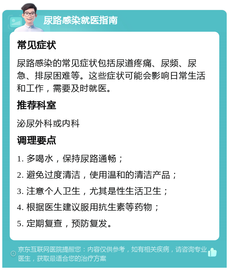 尿路感染就医指南 常见症状 尿路感染的常见症状包括尿道疼痛、尿频、尿急、排尿困难等。这些症状可能会影响日常生活和工作，需要及时就医。 推荐科室 泌尿外科或内科 调理要点 1. 多喝水，保持尿路通畅； 2. 避免过度清洁，使用温和的清洁产品； 3. 注意个人卫生，尤其是性生活卫生； 4. 根据医生建议服用抗生素等药物； 5. 定期复查，预防复发。