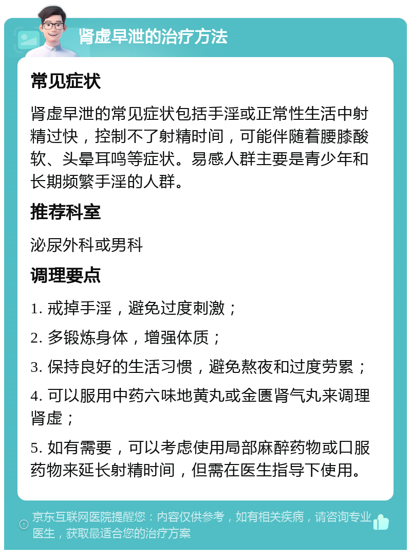 肾虚早泄的治疗方法 常见症状 肾虚早泄的常见症状包括手淫或正常性生活中射精过快，控制不了射精时间，可能伴随着腰膝酸软、头晕耳鸣等症状。易感人群主要是青少年和长期频繁手淫的人群。 推荐科室 泌尿外科或男科 调理要点 1. 戒掉手淫，避免过度刺激； 2. 多锻炼身体，增强体质； 3. 保持良好的生活习惯，避免熬夜和过度劳累； 4. 可以服用中药六味地黄丸或金匮肾气丸来调理肾虚； 5. 如有需要，可以考虑使用局部麻醉药物或口服药物来延长射精时间，但需在医生指导下使用。