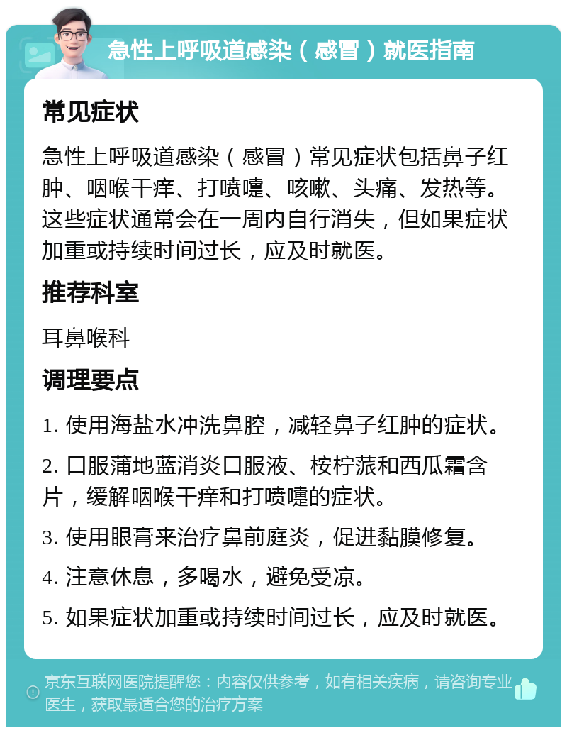 急性上呼吸道感染（感冒）就医指南 常见症状 急性上呼吸道感染（感冒）常见症状包括鼻子红肿、咽喉干痒、打喷嚏、咳嗽、头痛、发热等。这些症状通常会在一周内自行消失，但如果症状加重或持续时间过长，应及时就医。 推荐科室 耳鼻喉科 调理要点 1. 使用海盐水冲洗鼻腔，减轻鼻子红肿的症状。 2. 口服蒲地蓝消炎口服液、桉柠蒎和西瓜霜含片，缓解咽喉干痒和打喷嚏的症状。 3. 使用眼膏来治疗鼻前庭炎，促进黏膜修复。 4. 注意休息，多喝水，避免受凉。 5. 如果症状加重或持续时间过长，应及时就医。